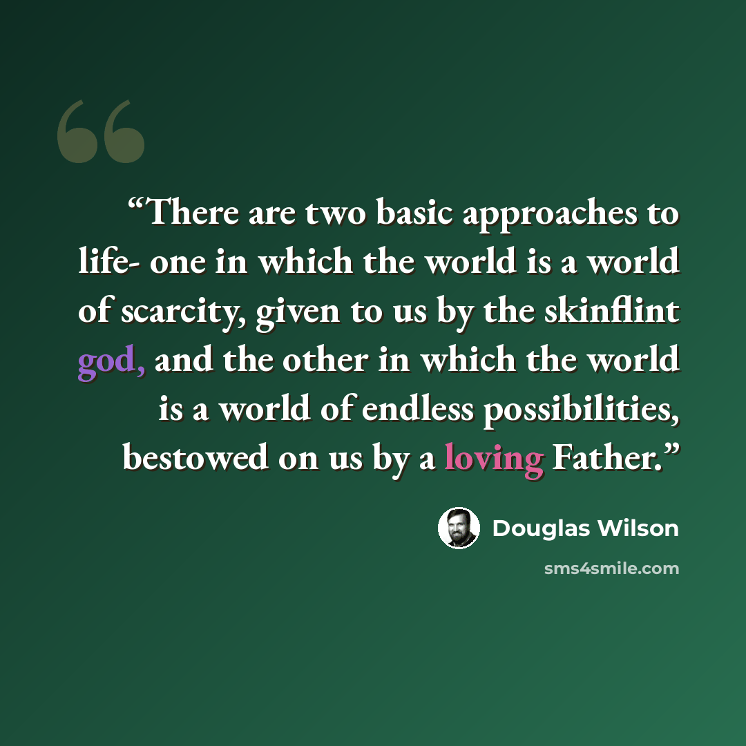 “There are two basic approaches to life- one in which the world is a world of scarcity, given to us by the skinflint god, and the other in which the world is a world of endless possibilities, bestowed on us by a loving Father.” quote by Douglas Wilson