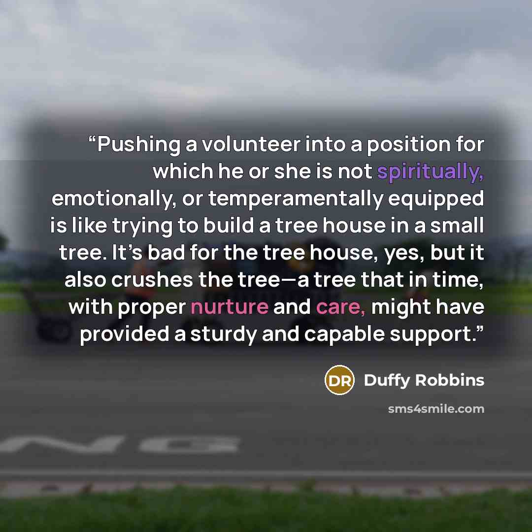 “Pushing a volunteer into a position for which he or she is not spiritually, emotionally, or temperamentally equipped is like trying to build a tree house in a small tree. It’s bad for the tree house, yes, but it also crushes the tree—a tree that in time, with proper nurture and care, might have…” quote by Duffy Robbins