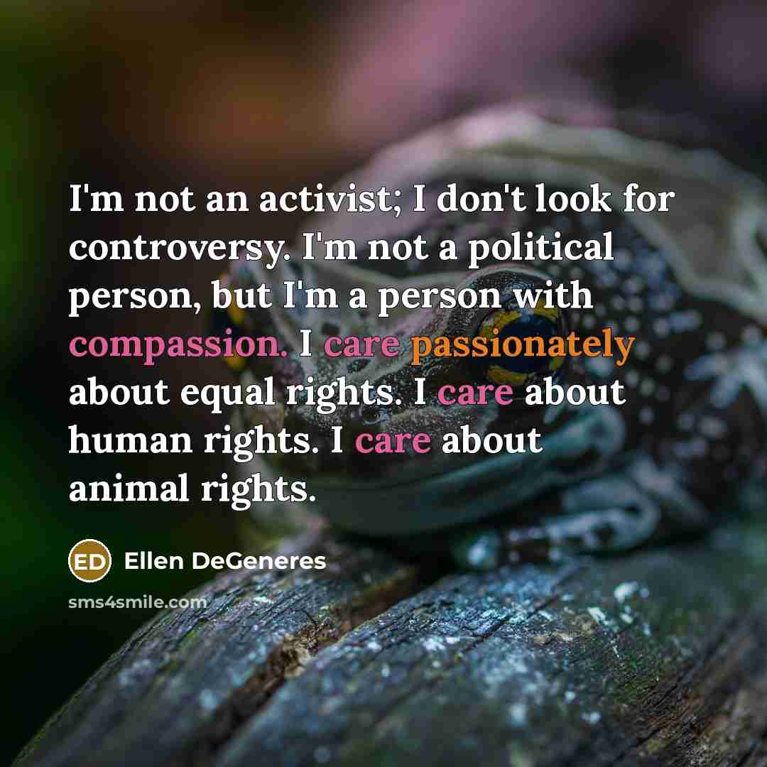 “I'm not an activist; I don't look for controversy. I'm not a political person, but I'm a person with compassion. I care passionately about equal rights. I care about human rights. I care about animal rights.” quote by Ellen DeGeneres