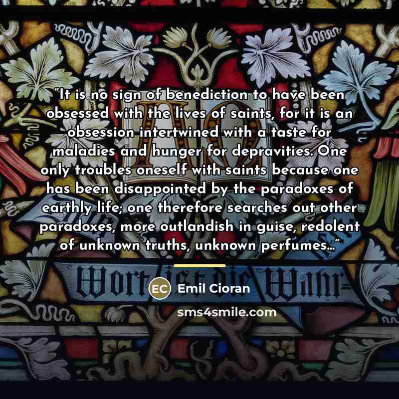 “It is no sign of benediction to have been obsessed with the lives of saints, for it is an obsession intertwined with a taste for maladies and hunger for depravities. One only troubles oneself with saints because one has been disappointed by the paradoxes of earthly life; one therefore searches out…” quote by Emil Cioran