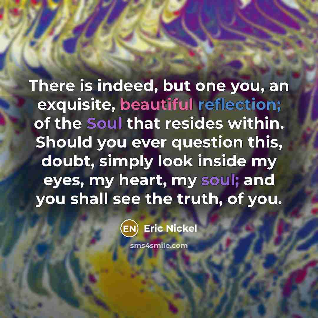 “There is indeed, but one you, an exquisite, beautiful reflection; of the Soul that resides within. Should you ever question this, doubt, simply look inside my eyes, my heart, my soul; and you shall see the truth, of you.” quote by Eric Nickel