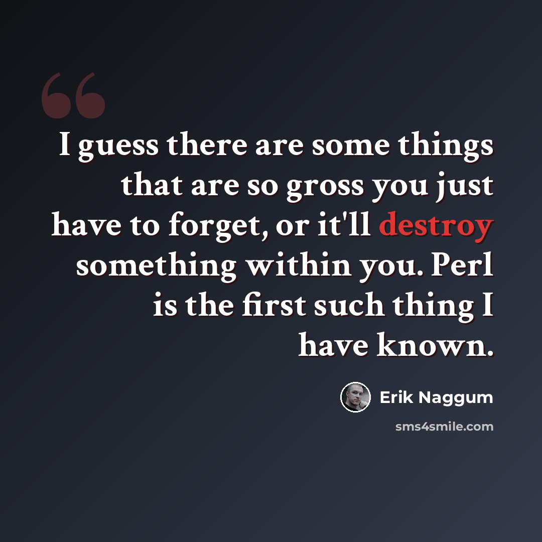 “I guess there are some things that are so gross you just have to forget, or it'll destroy something within you. Perl is the first such thing I have known.” quote by Erik Naggum