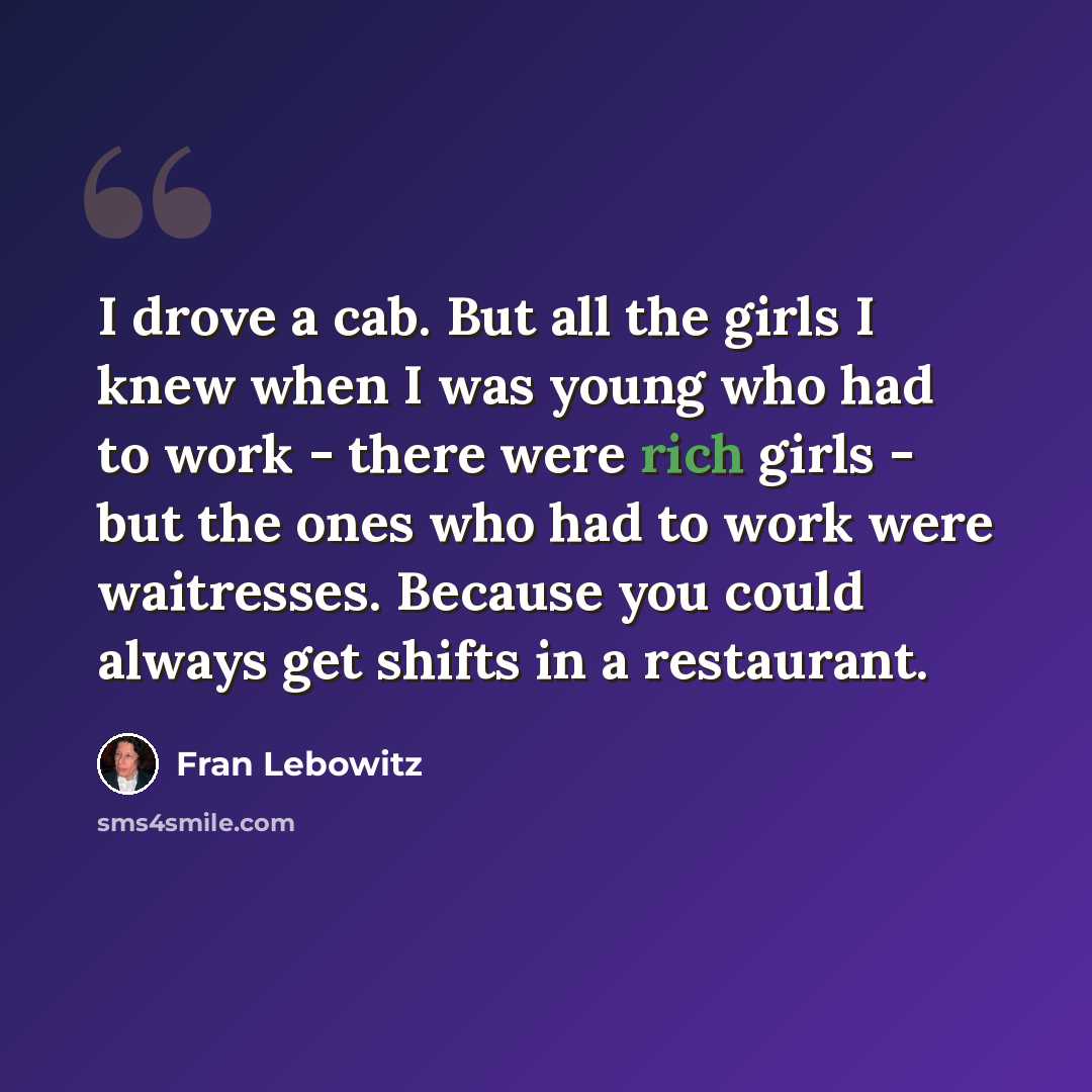“I drove a cab. But all the girls I knew when I was young who had to work - there were rich girls - but the ones who had to work were waitresses. Because you could always get shifts in a restaurant.” quote by Fran Lebowitz