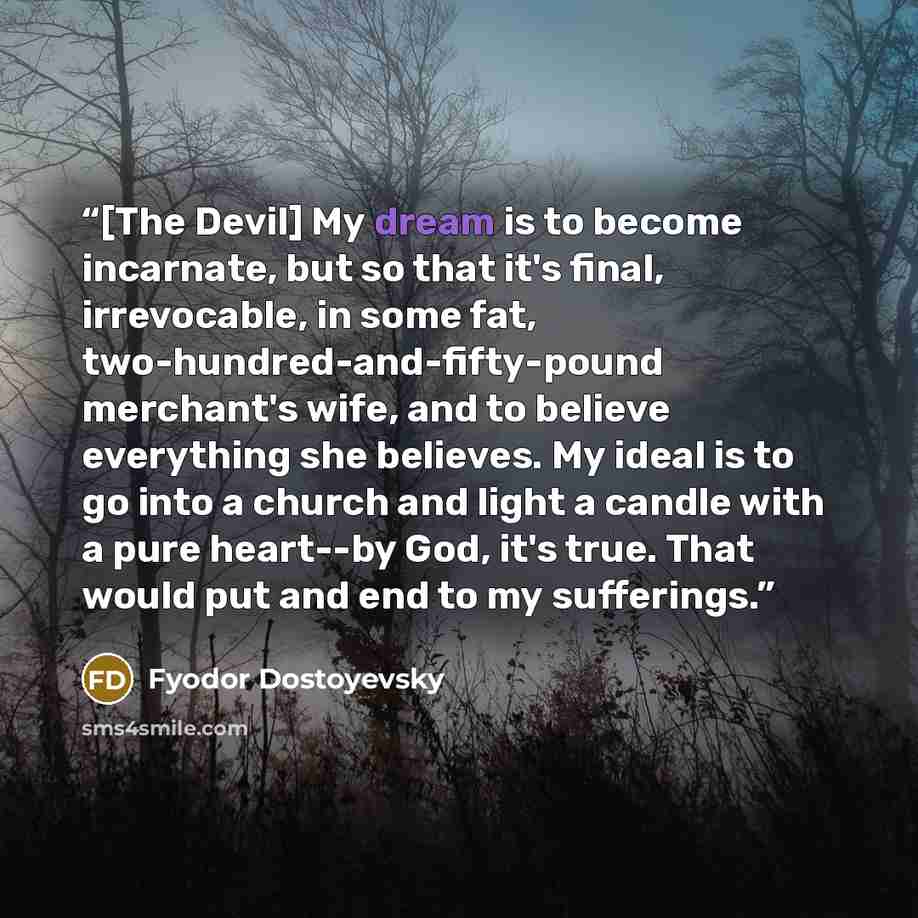 “[The Devil] My dream is to become incarnate, but so that it's final, irrevocable, in some fat, two-hundred-and-fifty-pound merchant's wife, and to believe everything she believes. My ideal is to go into a church and light a candle with a pure heart--by God, it's true. That would put and end to my…” quote by Fyodor Dostoyevsky