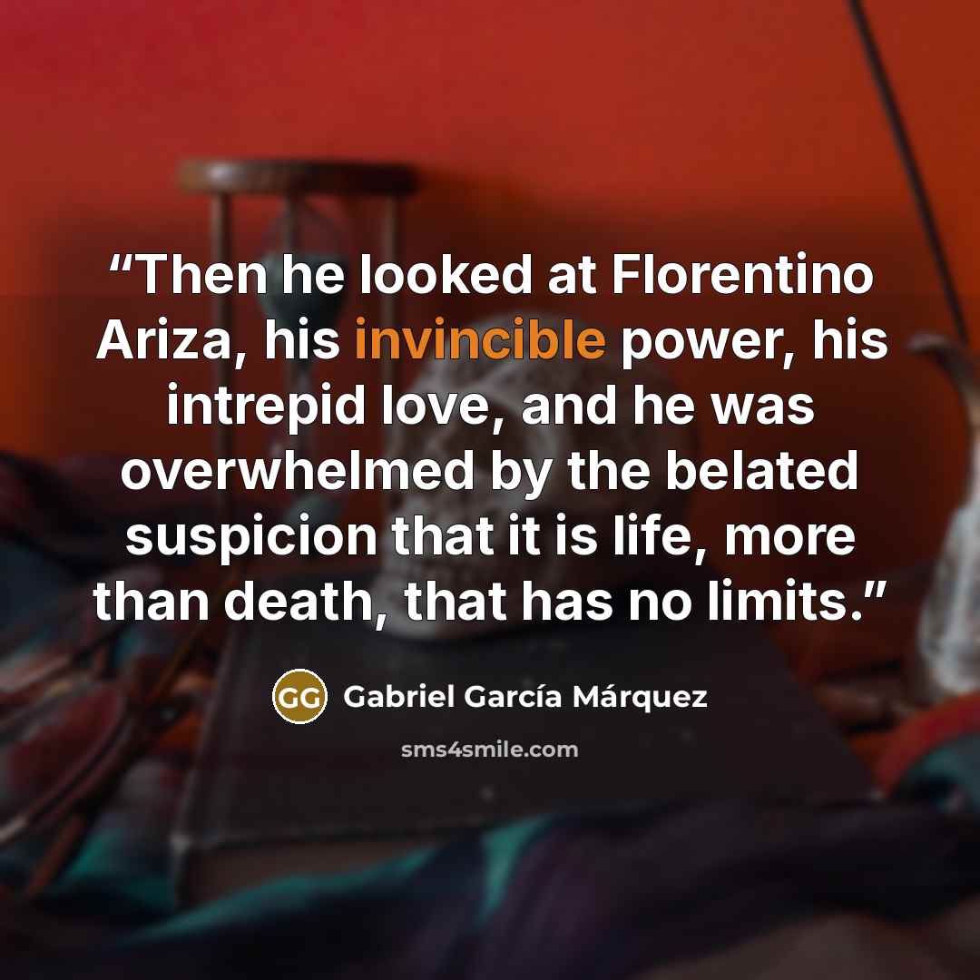 “Then he looked at Florentino Ariza, his invincible power, his intrepid love, and he was overwhelmed by the belated suspicion that it is life, more than death, that has no limits.” quote by Gabriel García Márquez