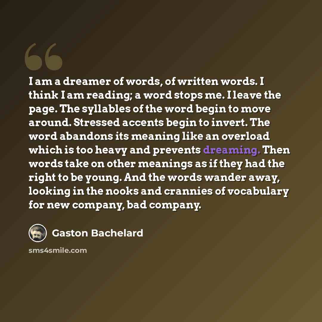 “I am a dreamer of words, of written words. I think I am reading; a word stops me. I leave the page. The syllables of the word begin to move around. Stressed accents begin to invert. The word abandons its meaning like an overload which is too heavy and prevents dreaming. Then words take on other…” quote by Gaston Bachelard