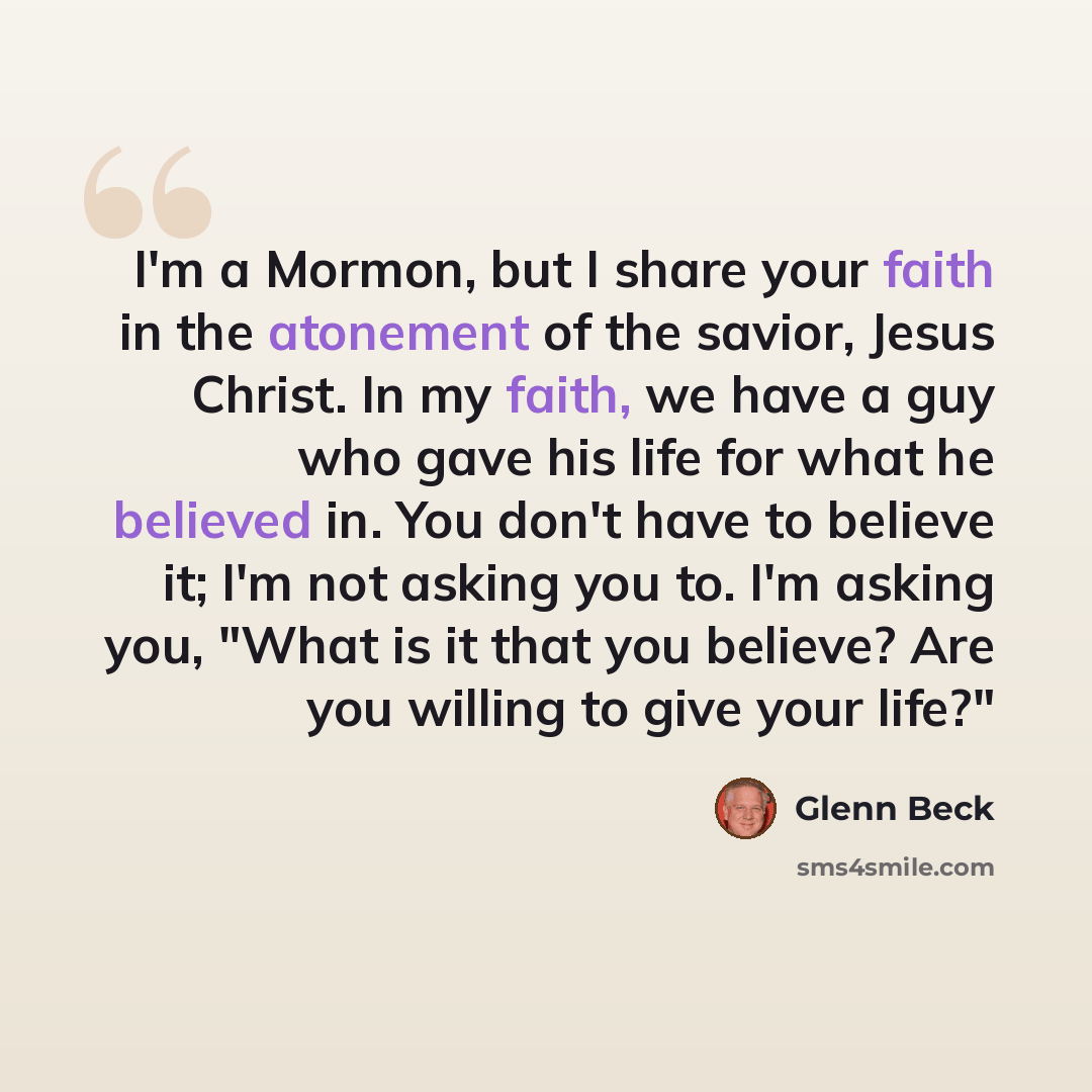 “I'm a Mormon, but I share your faith in the atonement of the savior, Jesus Christ. In my faith, we have a guy who gave his life for what he believed in. You don't have to believe it; I'm not asking you to. I'm asking you, "What is it that you believe? Are you willing to give your life?"” quote by Glenn Beck