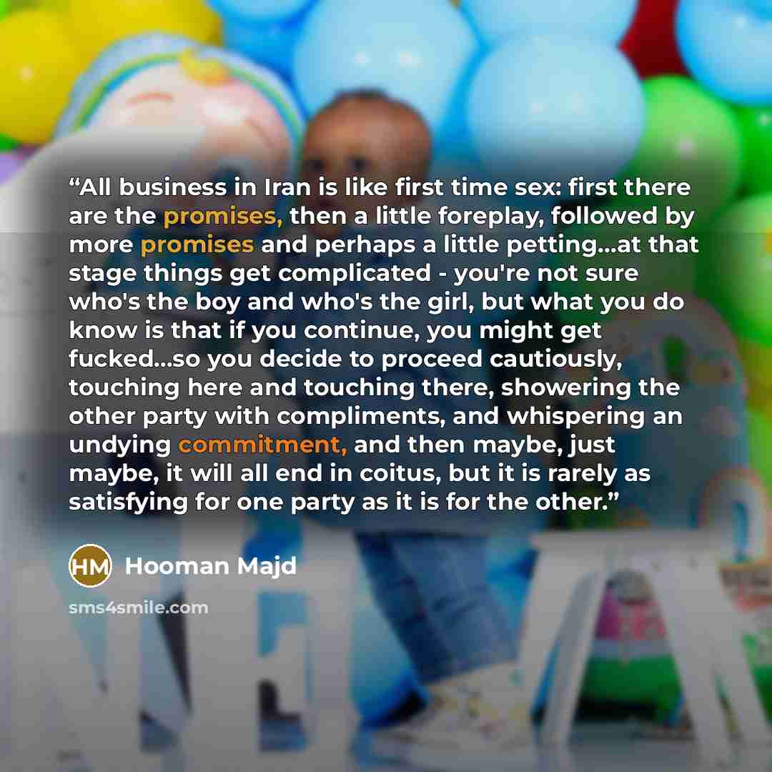 “All business in Iran is like first time sex: first there are the promises, then a little foreplay, followed by more promises and perhaps a little petting...at that stage things get complicated - you're not sure who's the boy and who's the girl, but what you do know is that if you continue, you…” quote by Hooman Majd