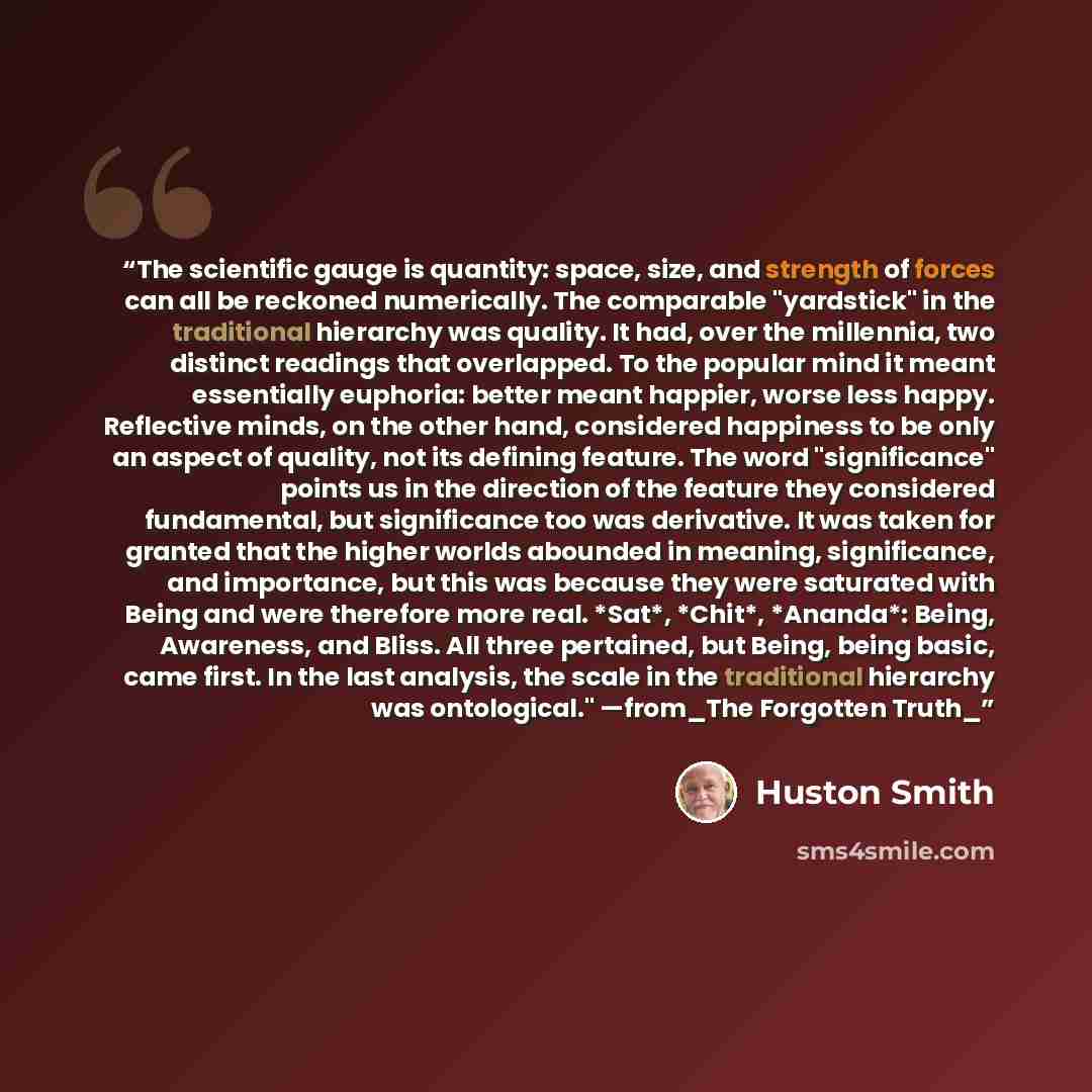“The scientific gauge is quantity: space, size, and strength of forces can all be reckoned numerically. The comparable "yardstick" in the traditional hierarchy was quality. It had, over the millennia, two distinct readings that overlapped. To the popular mind it meant essentially euphoria: better…” quote by Huston Smith