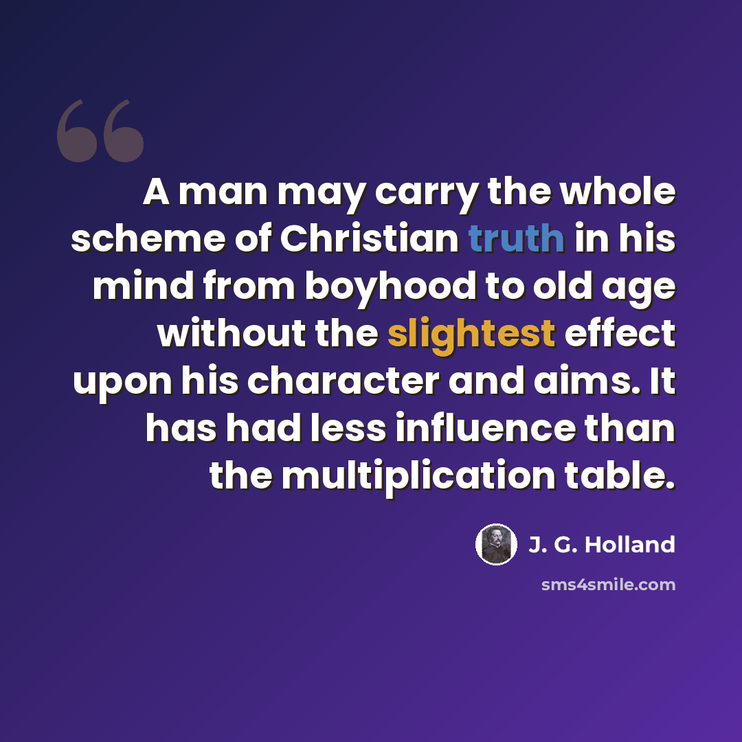 “A man may carry the whole scheme of Christian truth in his mind from boyhood to old age without the slightest effect upon his character and aims. It has had less influence than the multiplication table.” quote by J. G. Holland