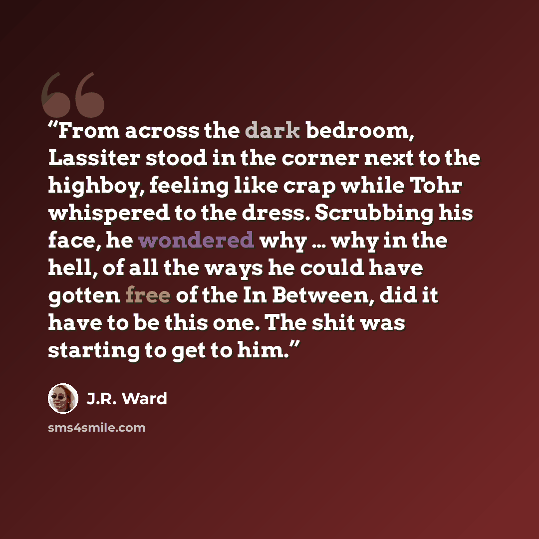 “From across the dark bedroom, Lassiter stood in the corner next to the highboy, feeling like crap while Tohr whispered to the dress. Scrubbing his face, he wondered why … why in the hell, of all the ways he could have gotten free of the In Between, did it have to be this one. The shit was starting…” quote by J.R. Ward