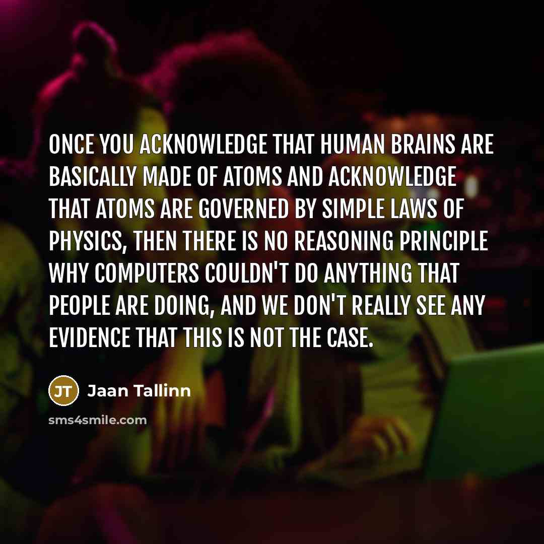 “Once you acknowledge that human brains are basically made of atoms and acknowledge that atoms are governed by simple laws of physics, then there is no reasoning principle why computers couldn't do anything that people are doing, and we don't really see any evidence that this is not the case.” quote by Jaan Tallinn
