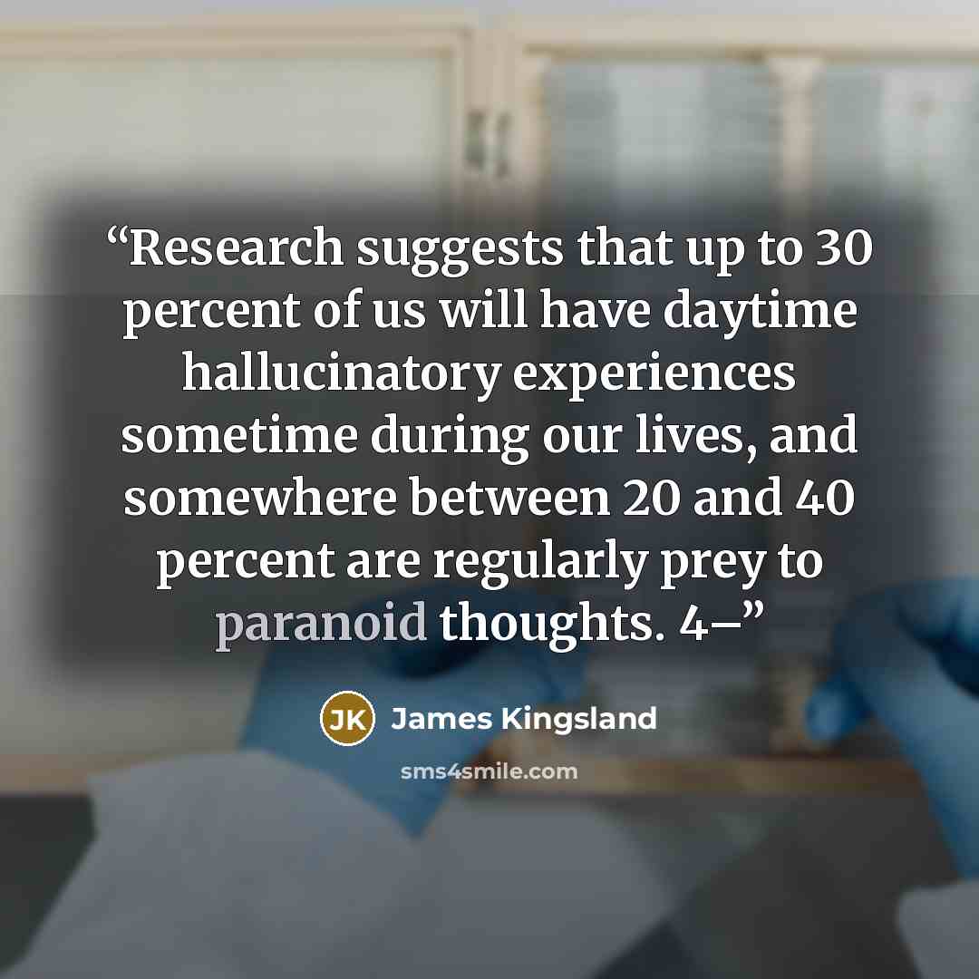 “Research suggests that up to 30 percent of us will have daytime hallucinatory experiences sometime during our lives, and somewhere between 20 and 40 percent are regularly prey to paranoid thoughts. 4–” quote by James Kingsland