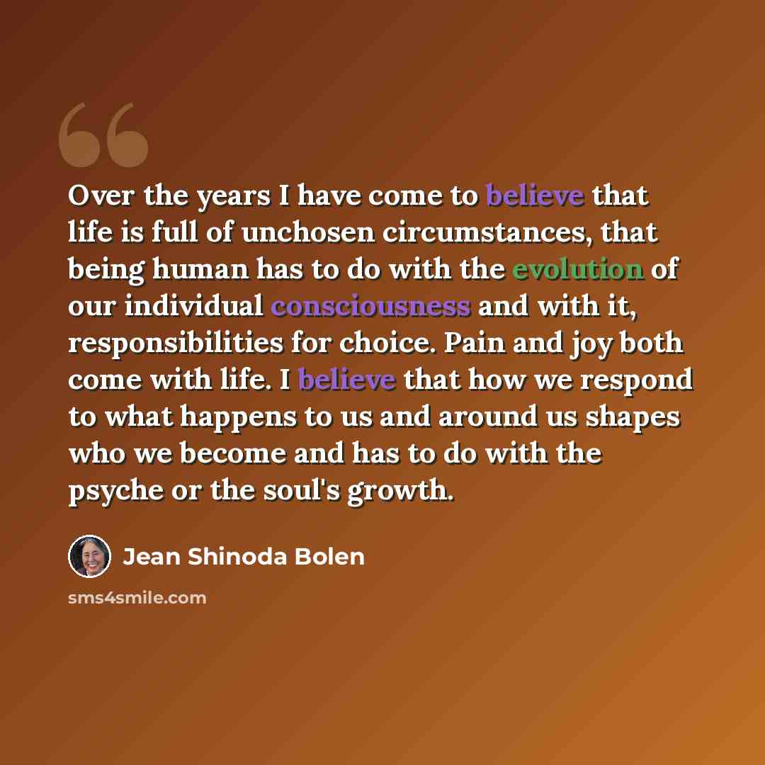 “Over the years I have come to believe that life is full of unchosen circumstances, that being human has to do with the evolution of our individual consciousness and with it, responsibilities for choice. Pain and joy both come with life. I believe that how we respond to what happens to us and…” quote by Jean Shinoda Bolen