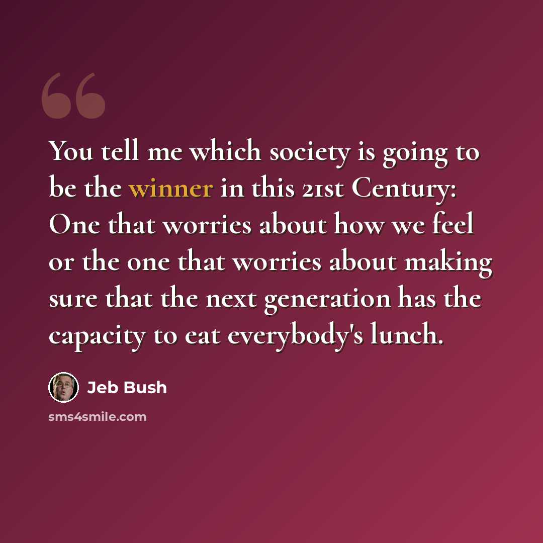 “You tell me which society is going to be the winner in this 21st Century: One that worries about how we feel or the one that worries about making sure that the next generation has the capacity to eat everybody's lunch.” quote by Jeb Bush