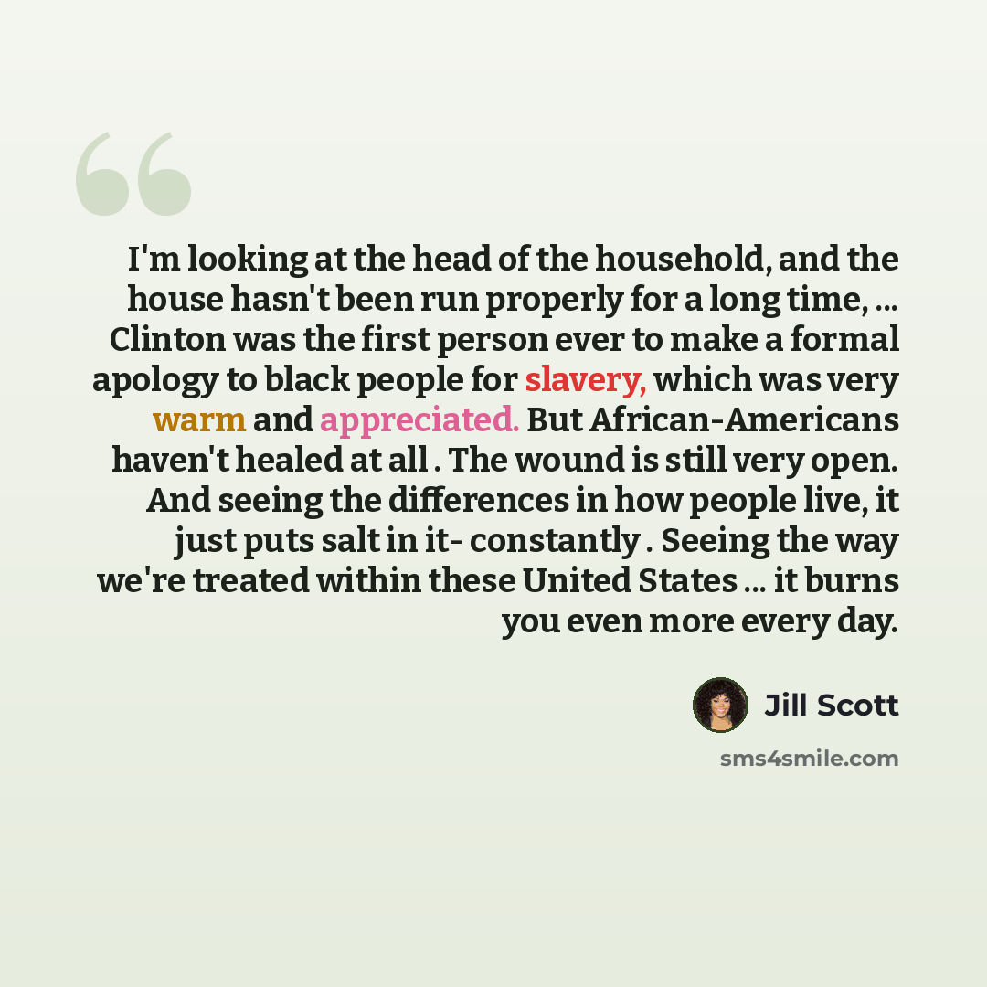 “I'm looking at the head of the household, and the house hasn't been run properly for a long time, ... Clinton was the first person ever to make a formal apology to black people for slavery, which was very warm and appreciated. But African-Americans haven't healed at all . The wound is still very…” quote by Jill Scott