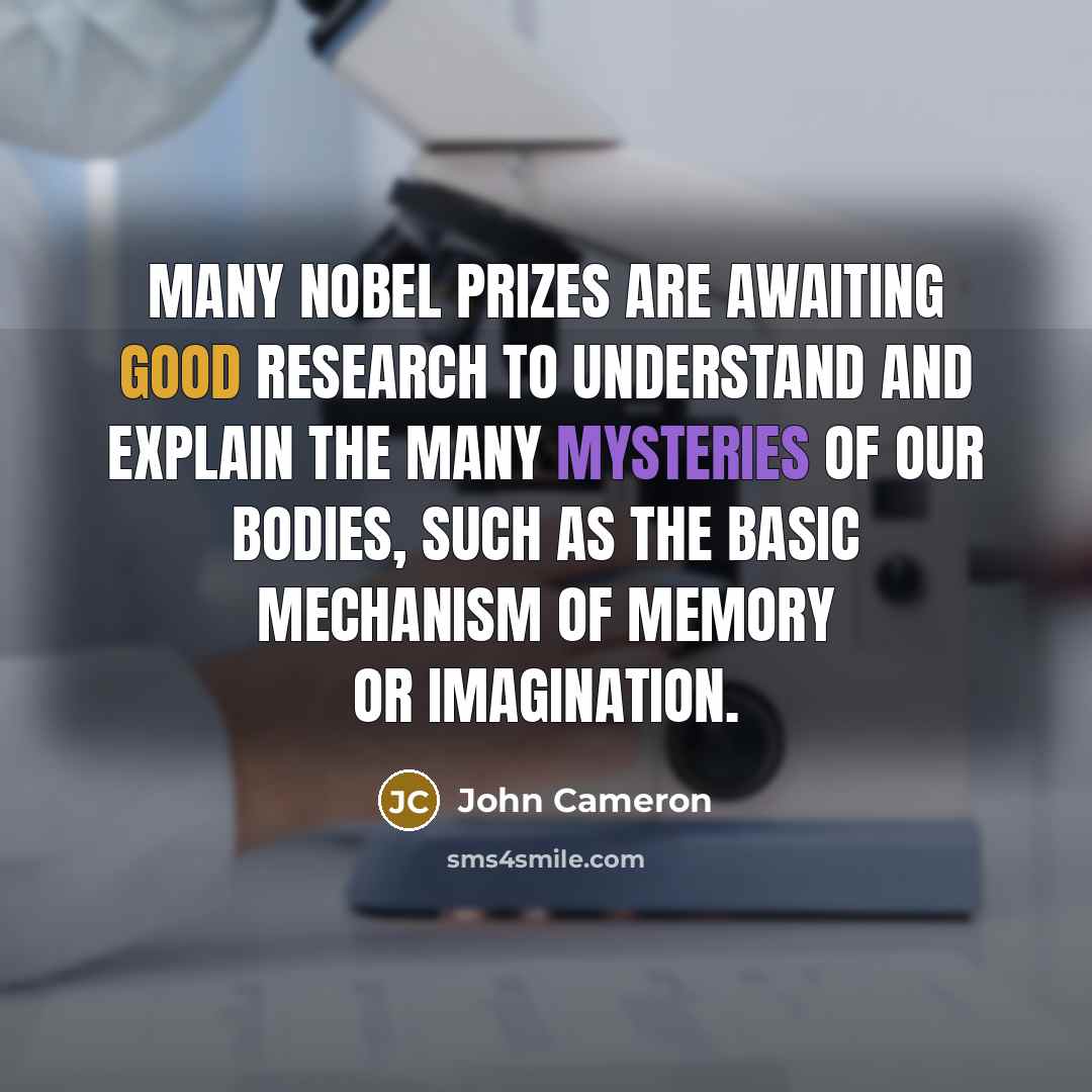 “Many Nobel Prizes are awaiting good research to understand and explain the many mysteries of our bodies, such as the basic mechanism of memory or imagination.” quote by John Cameron