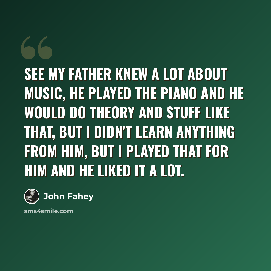 “See my father knew a lot about music, he played the piano and he would do theory and stuff like that, but I didn't learn anything from him, but I played that for him and he liked it a lot.” quote by John Fahey