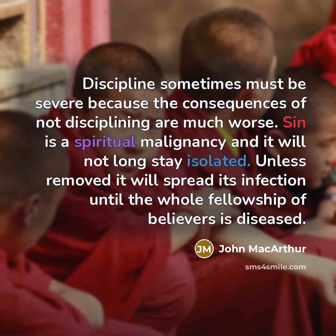 “Discipline sometimes must be severe because the consequences of not disciplining are much worse. Sin is a spiritual malignancy and it will not long stay isolated. Unless removed it will spread its infection until the whole fellowship of believers is diseased.” quote by John Macarthur