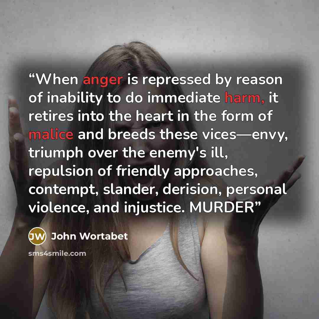 “When anger is repressed by reason of inability to do immediate harm, it retires into the heart in the form of malice and breeds these vices—envy, triumph over the enemy's ill, repulsion of friendly approaches, contempt, slander, derision, personal violence, and injustice. MURDER” quote by John Wortabet