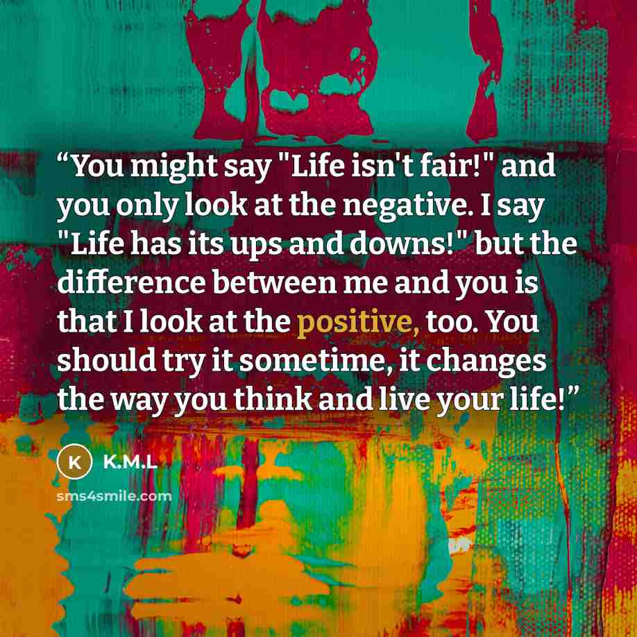 “You might say "Life isn't fair!" and you only look at the negative. I say "Life has its ups and downs!" but the difference between me and you is that I look at the positive, too. You should try it sometime, it changes the way you think and live your life!” quote by K.M.L