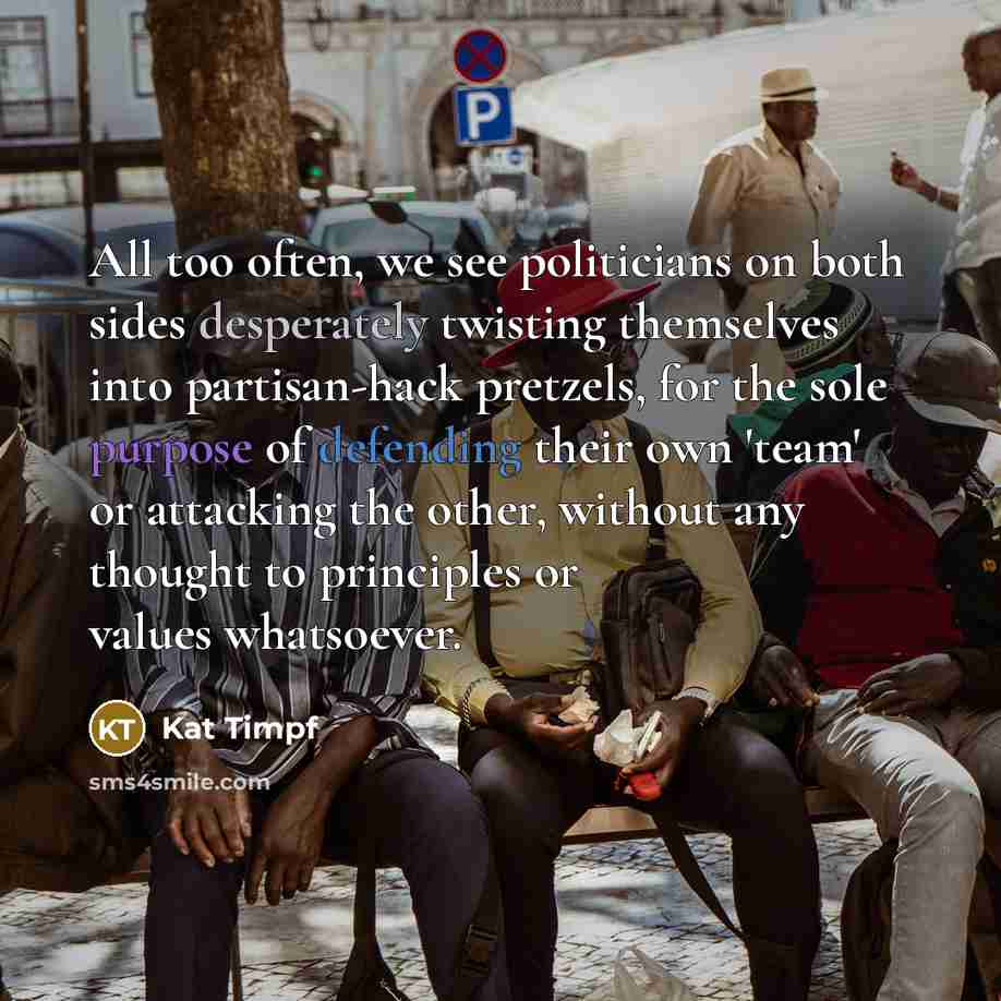 “All too often, we see politicians on both sides desperately twisting themselves into partisan-hack pretzels, for the sole purpose of defending their own 'team' or attacking the other, without any thought to principles or values whatsoever.” quote by Kat Timpf
