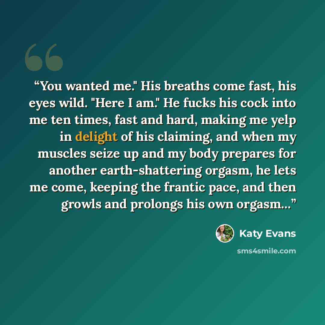 “You wanted me." His breaths come fast, his eyes wild. "Here I am." He fucks his cock into me ten times, fast and hard, making me yelp in delight of his claiming, and when my muscles seize up and my body prepares for another earth-shattering orgasm, he lets me come, keeping the frantic pace, and…” quote by Katy Evans