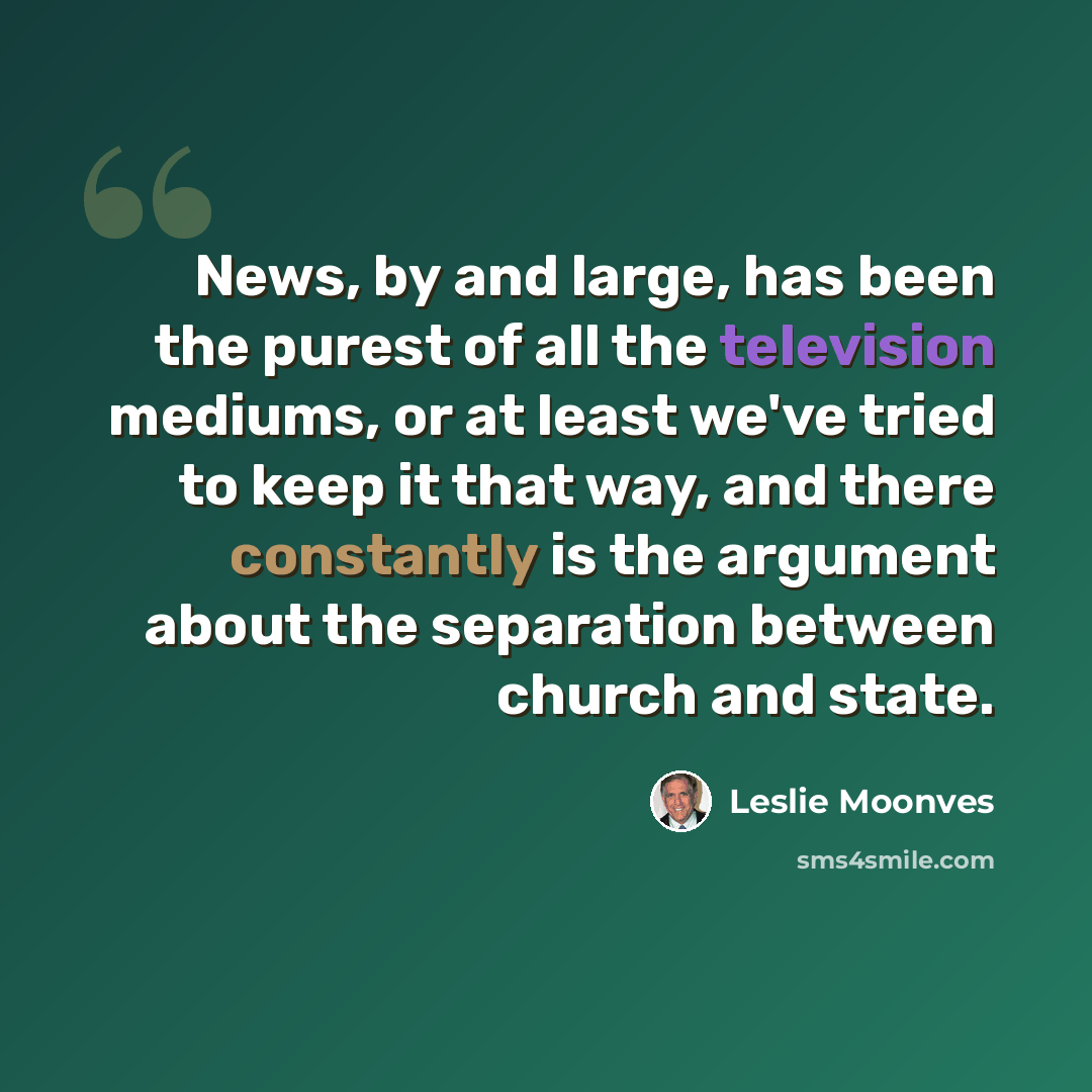 “News, by and large, has been the purest of all the television mediums, or at least we've tried to keep it that way, and there constantly is the argument about the separation between church and state.” quote by Leslie Moonves