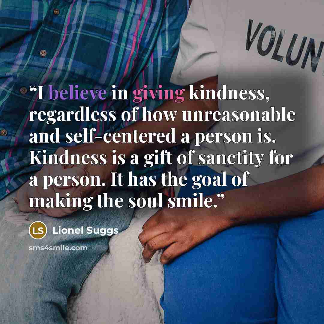 “I believe in giving kindness, regardless of how unreasonable and self-centered a person is. Kindness is a gift of sanctity for a person. It has the goal of making the soul smile.” quote by Lionel Suggs