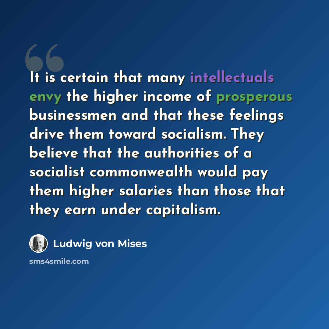 “It is certain that many intellectuals envy the higher income of prosperous businessmen and that these feelings drive them toward socialism. They believe that the authorities of a socialist commonwealth would pay them higher salaries than those that they earn under capitalism.” quote by Ludwig von Mises