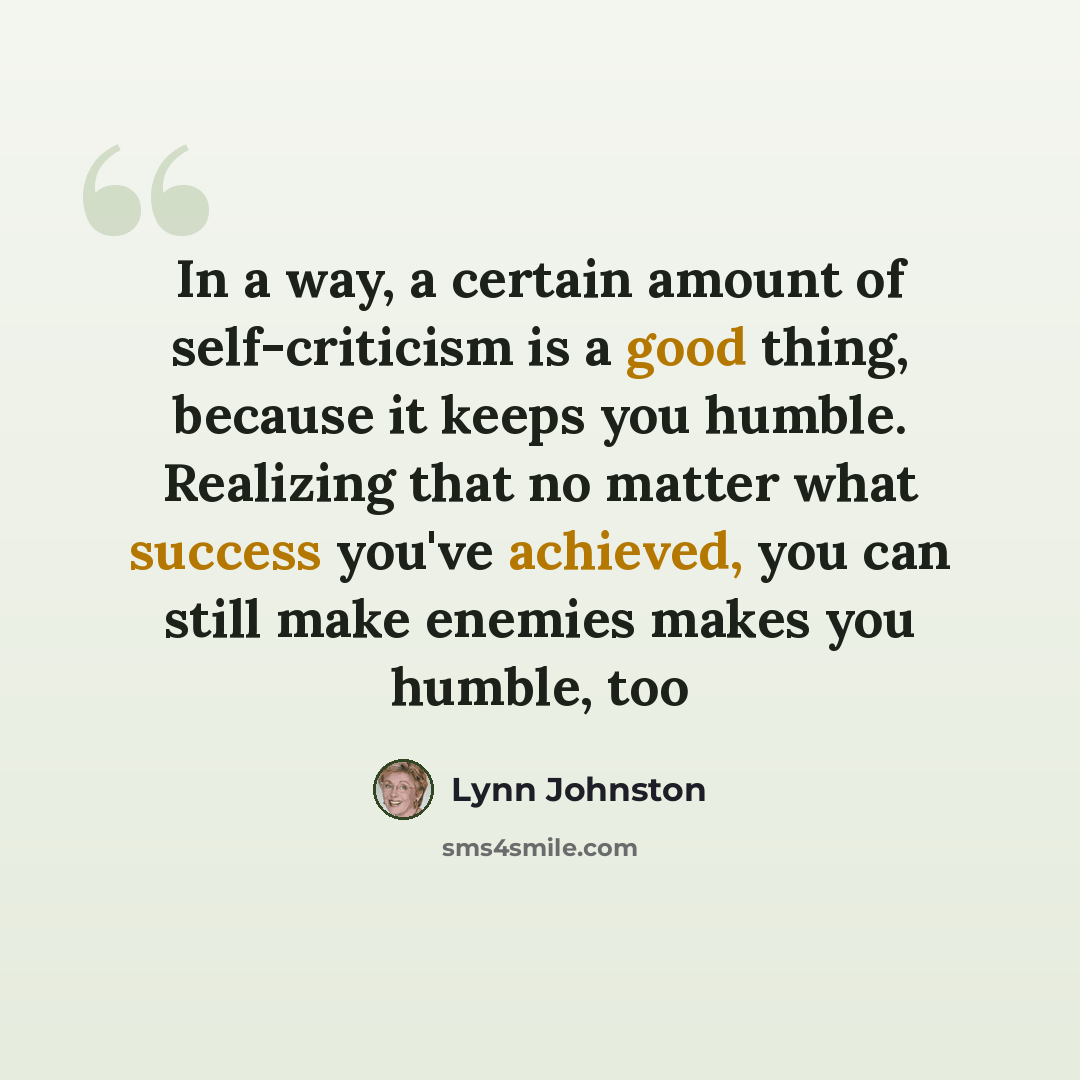 “In a way, a certain amount of self-criticism is a good thing, because it keeps you humble. Realizing that no matter what success you've achieved, you can still make enemies makes you humble, too” quote by Lynn Johnston