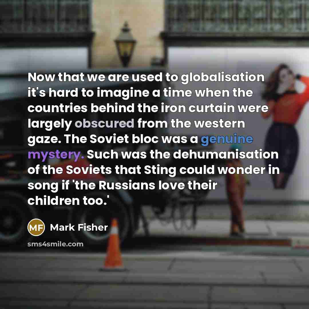 “Now that we are used to globalisation it's hard to imagine a time when the countries behind the iron curtain were largely obscured from the western gaze. The Soviet bloc was a genuine mystery. Such was the dehumanisation of the Soviets that Sting could wonder in song if 'the Russians love their…” quote by Mark Fisher