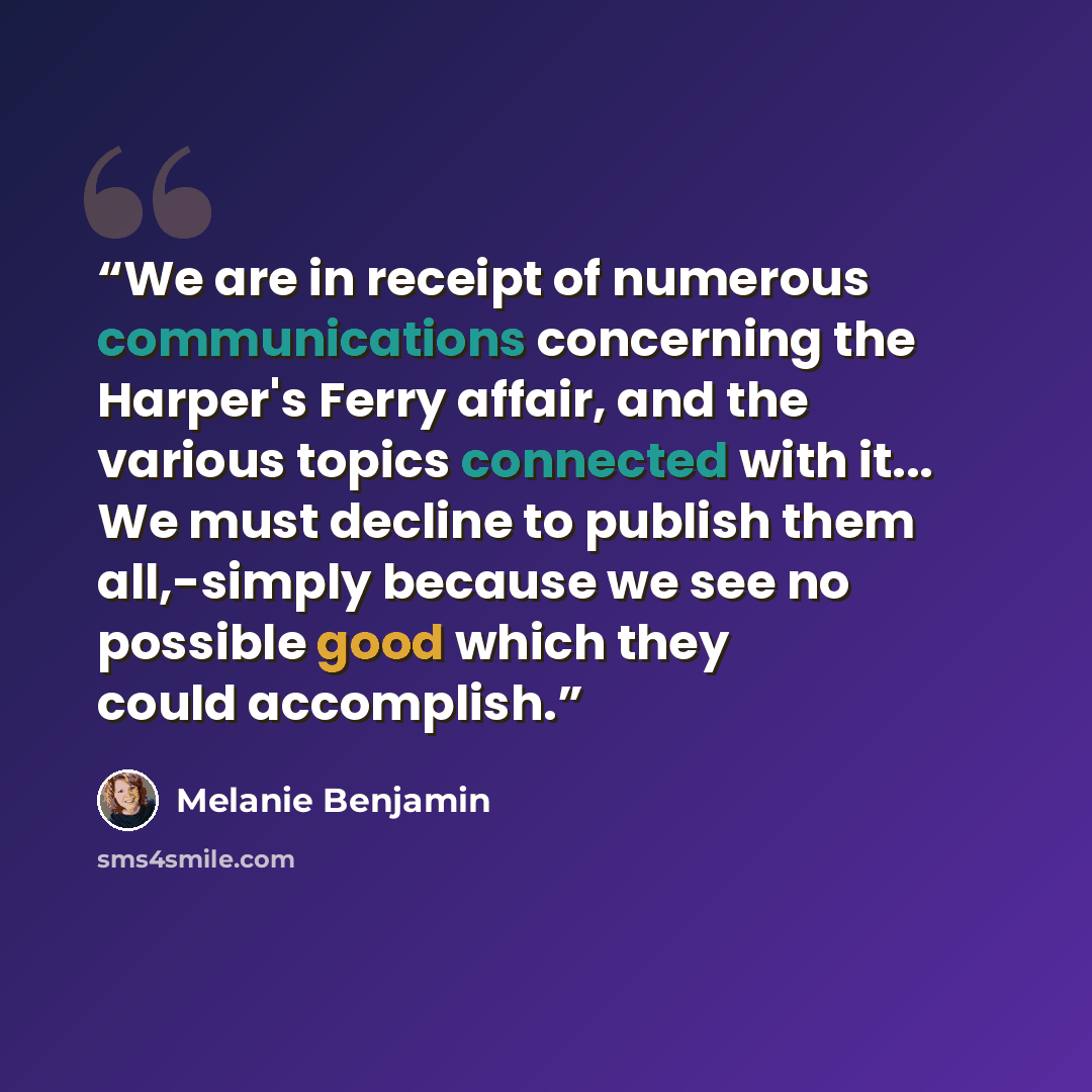 “We are in receipt of numerous communications concerning the Harper's Ferry affair, and the various topics connected with it... We must decline to publish them all,-simply because we see no possible good which they could accomplish.” quote by Melanie Benjamin