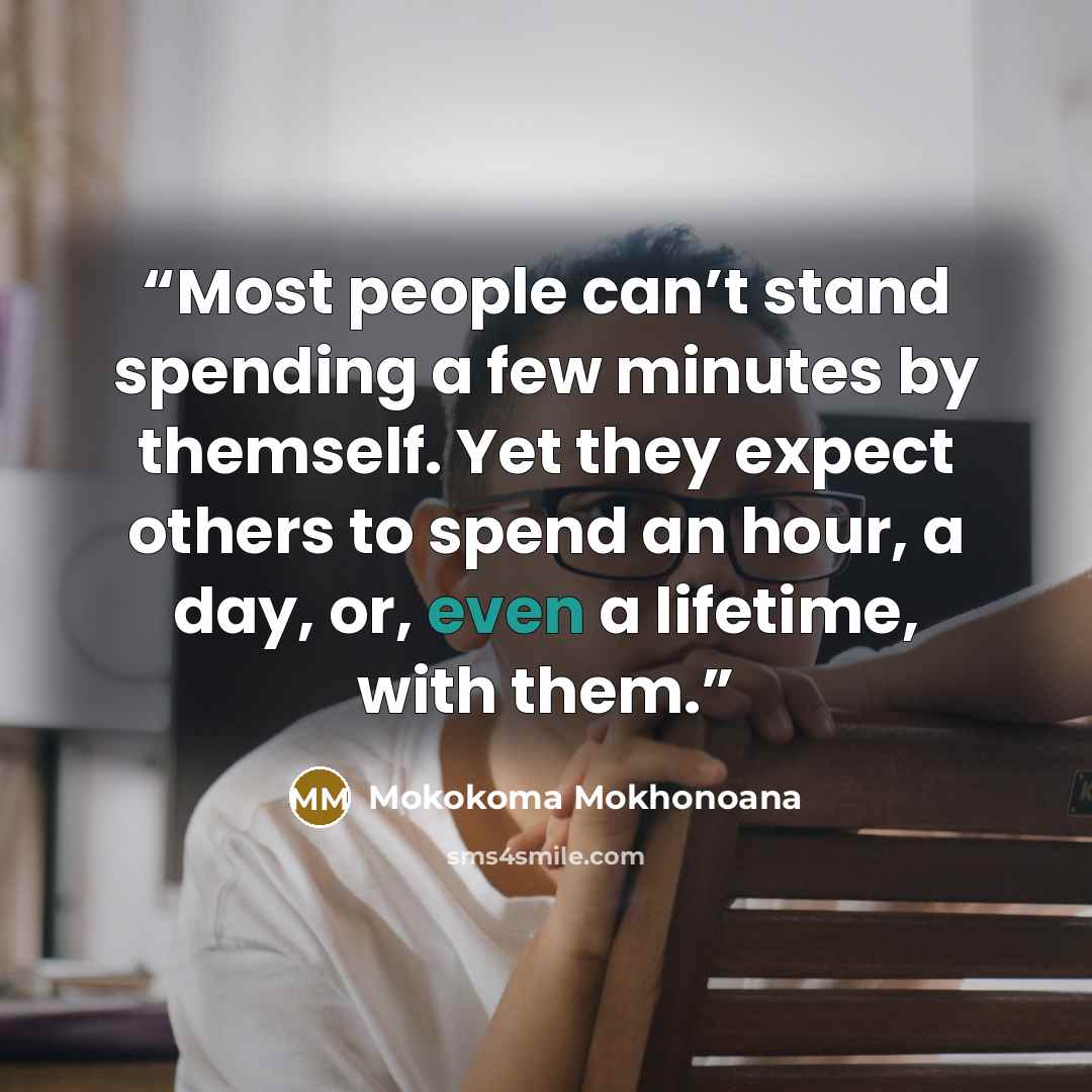 “Most people can’t stand spending a few minutes by themself. Yet they expect others to spend an hour, a day, or, even a lifetime, with them.” quote by Mokokoma Mokhonoana