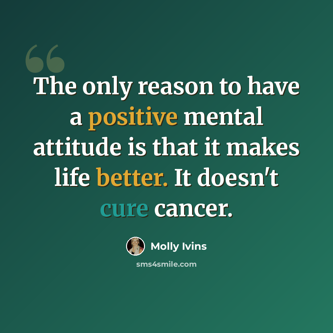 “The only reason to have a positive mental attitude is that it makes life better. It doesn't cure cancer.” quote by Molly Ivins