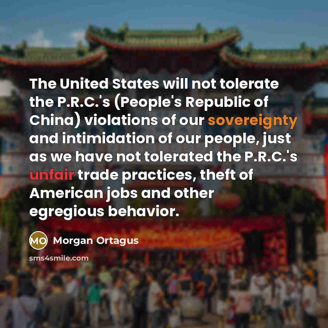 “The United States will not tolerate the P.R.C.'s (People's Republic of China) violations of our sovereignty and intimidation of our people, just as we have not tolerated the P.R.C.'s unfair trade practices, theft of American jobs and other egregious behavior.” quote by Morgan Ortagus
