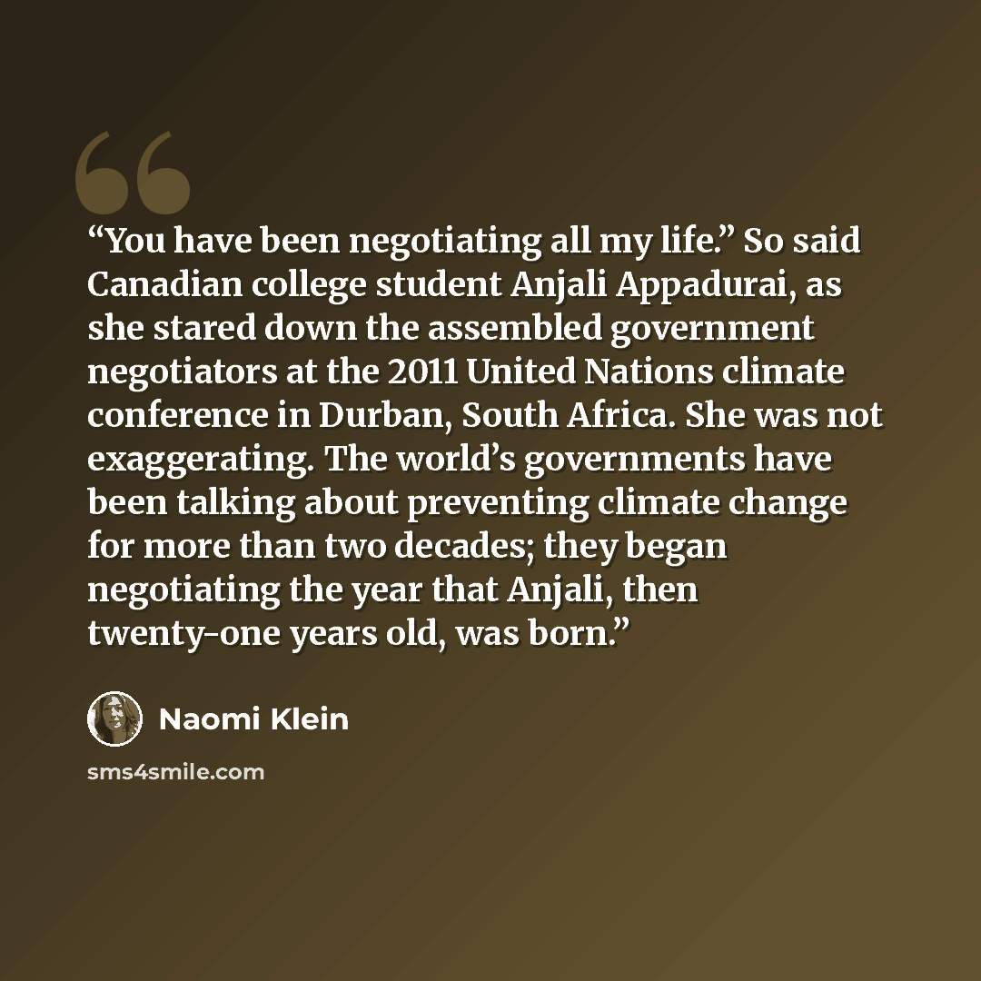“You have been negotiating all my life.” So said Canadian college student Anjali Appadurai, as she stared down the assembled government negotiators at the 2011 United Nations climate conference in Durban, South Africa. She was not exaggerating. The world’s governments have been talking about…” quote by Naomi Klein