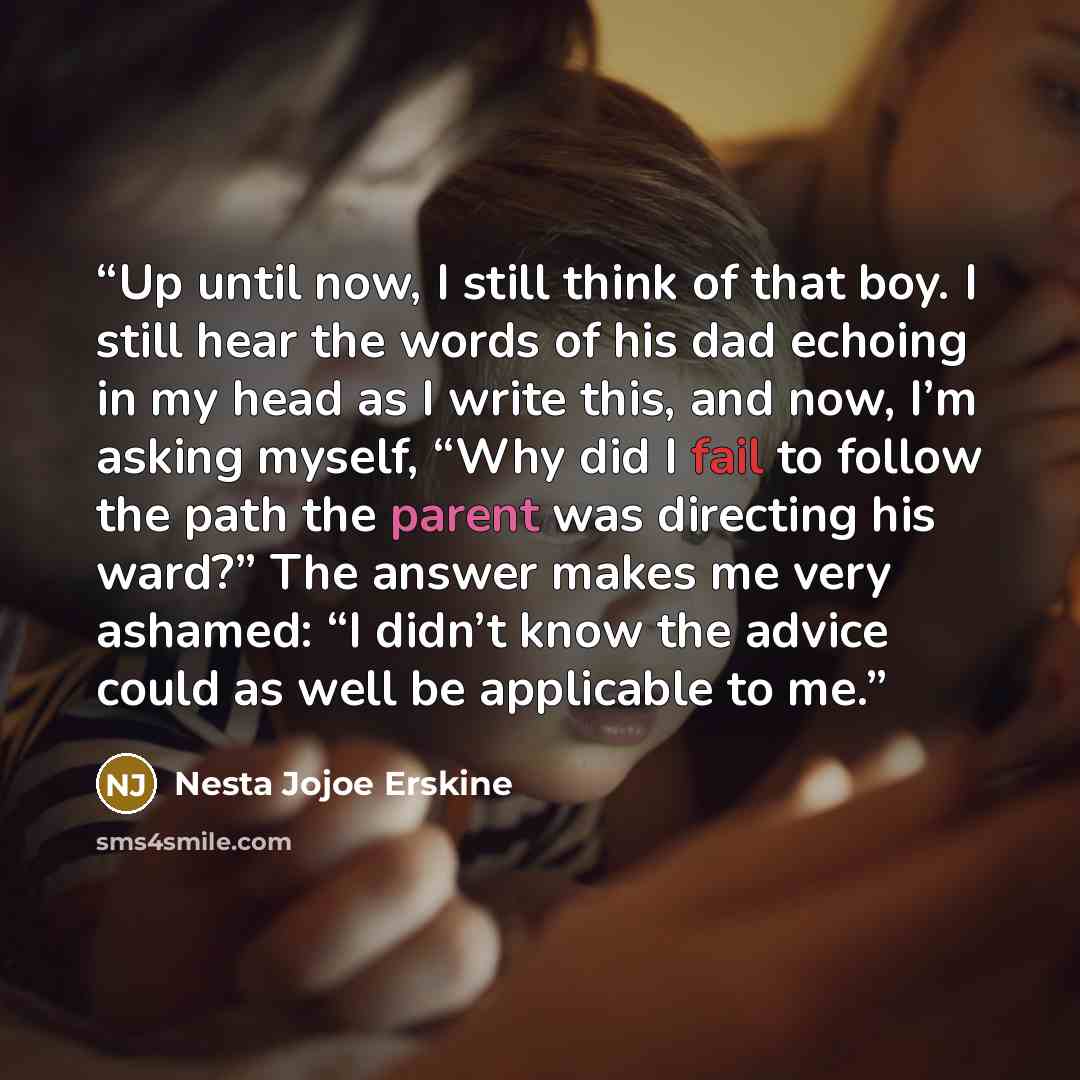 “Up until now, I still think of that boy. I still hear the words of his dad echoing in my head as I write this, and now, I’m asking myself, “Why did I fail to follow the path the parent was directing his ward?” The answer makes me very ashamed: “I didn’t know the advice could as well be applicable…” quote by Nesta Jojoe Erskine