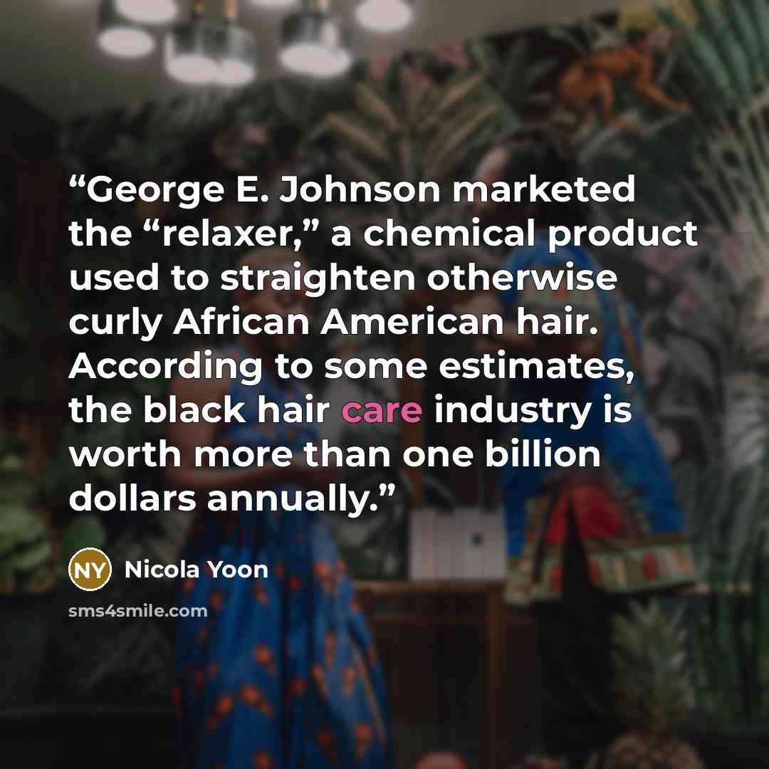 “George E. Johnson marketed the “relaxer,” a chemical product used to straighten otherwise curly African American hair. According to some estimates, the black hair care industry is worth more than one billion dollars annually.” quote by Nicola Yoon