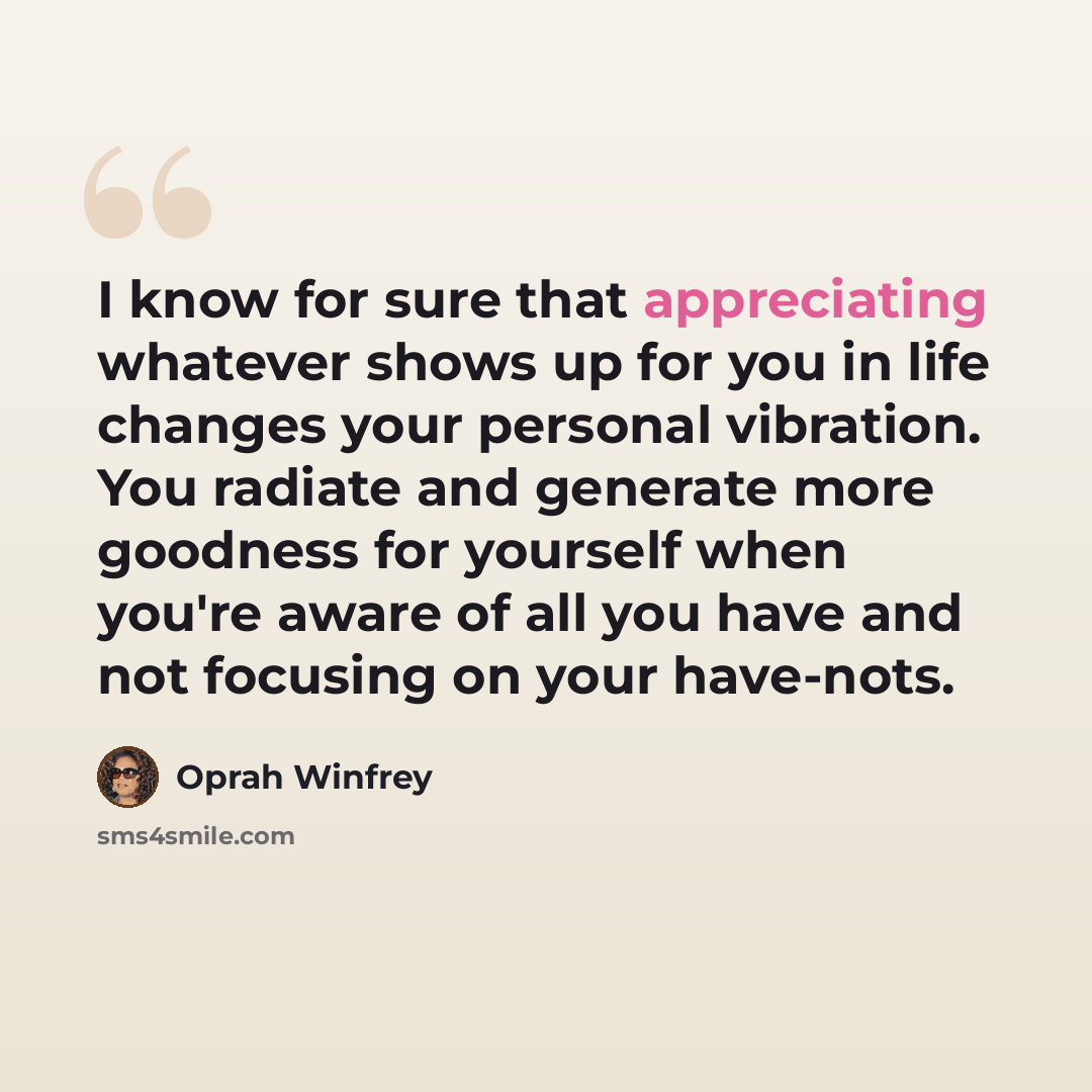 “I know for sure that appreciating whatever shows up for you in life changes your personal vibration. You radiate and generate more goodness for yourself when you're aware of all you have and not focusing on your have-nots.” quote by Oprah Winfrey