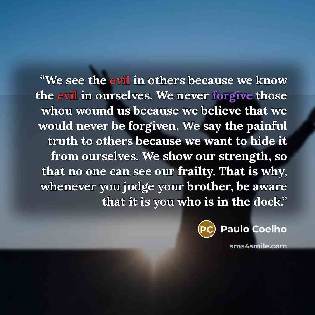 “We see the evil in others because we know the evil in ourselves. We never forgive those whou wound us because we believe that we would never be forgiven. We say the painful truth to others because we want to hide it from ourselves. We show our strength, so that no one can see our frailty. That is…” quote by Paulo Coelho