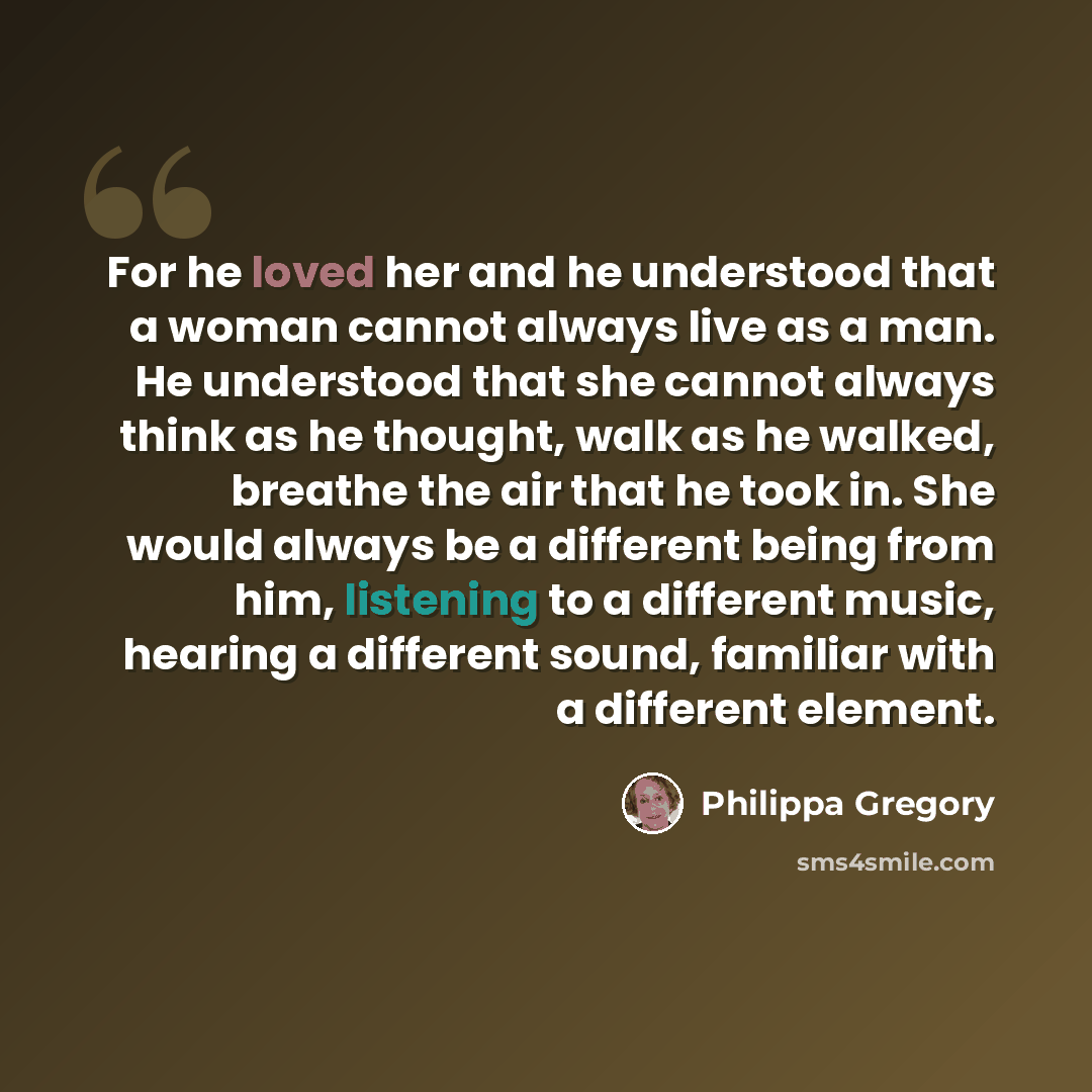 “For he loved her and he understood that a woman cannot always live as a man. He understood that she cannot always think as he thought, walk as he walked, breathe the air that he took in. She would always be a different being from him, listening to a different music, hearing a different sound…” quote by Philippa Gregory