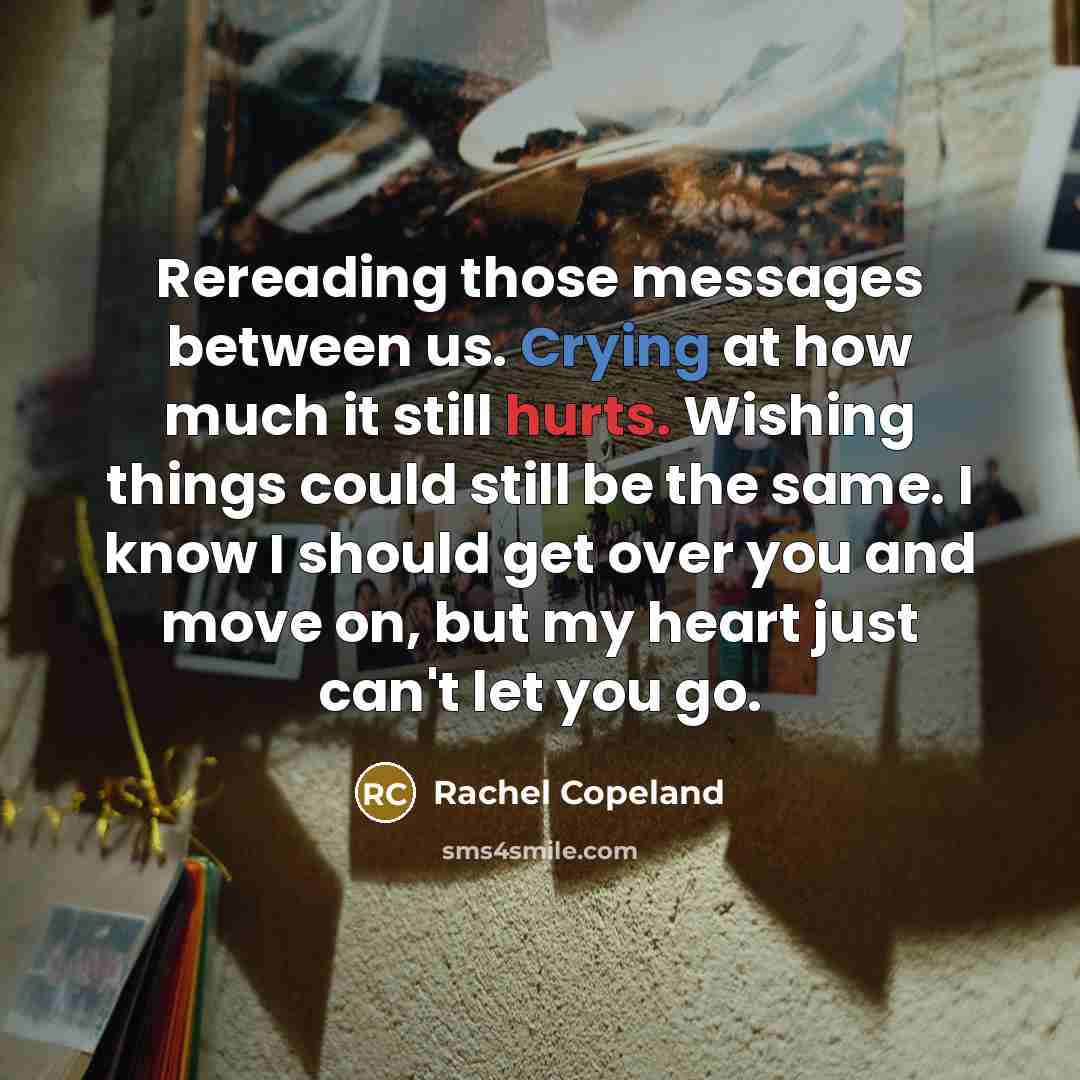 “Rereading those messages between us. Crying at how much it still hurts. Wishing things could still be the same. I know I should get over you and move on, but my heart just can't let you go.” quote by Rachel Copeland