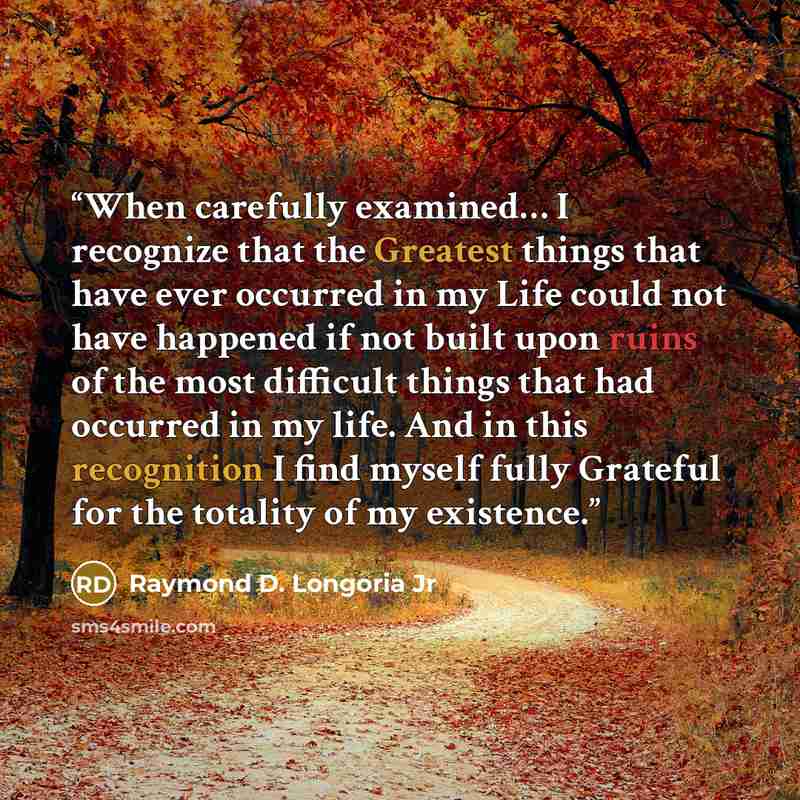 “When carefully examined… I recognize that the Greatest things that have ever occurred in my Life could not have happened if not built upon ruins of the most difficult things that had occurred in my life. And in this recognition I find myself fully Grateful for the totality of my existence.” quote by Raymond D. Longoria Jr