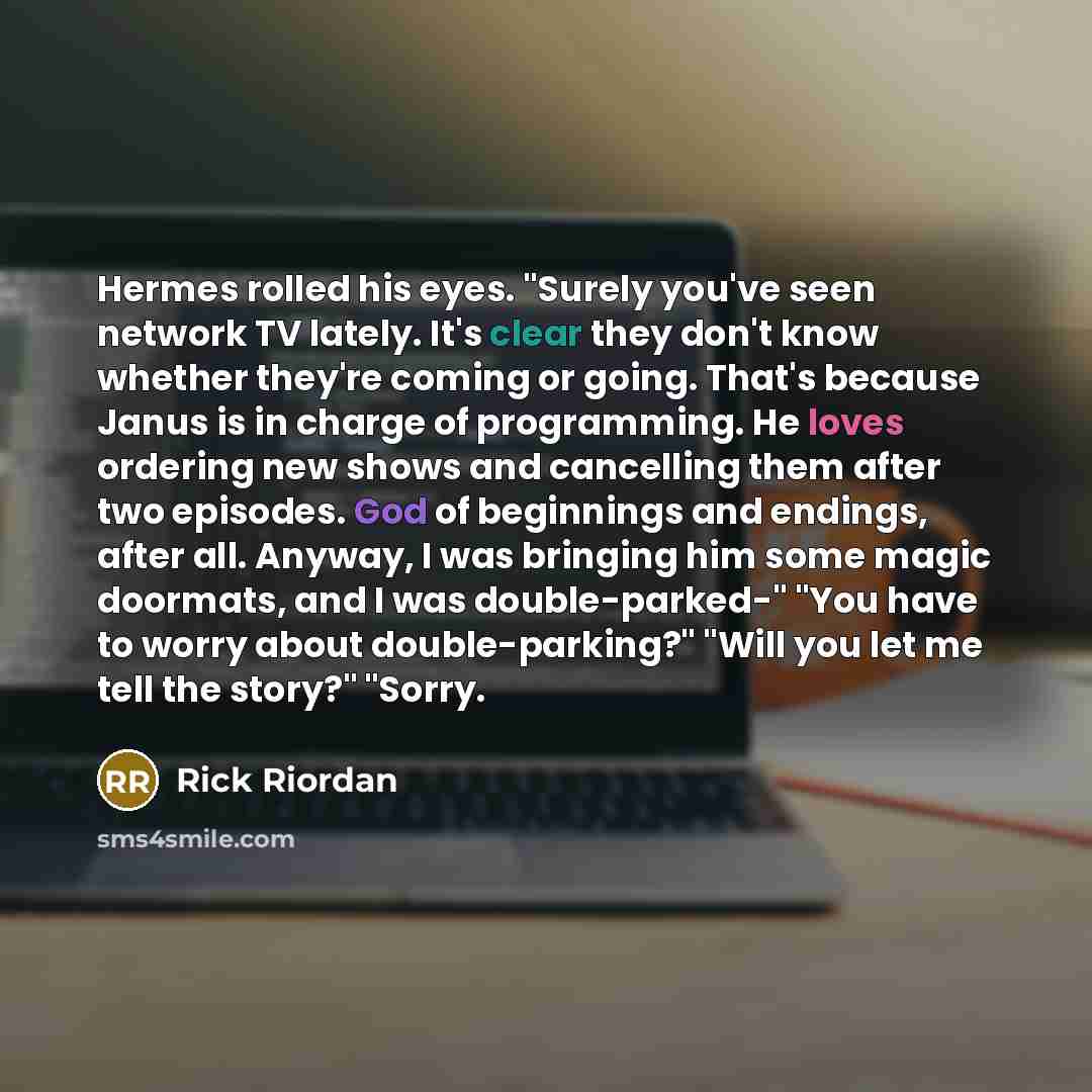 “Hermes rolled his eyes. "Surely you've seen network TV lately. It's clear they don't know whether they're coming or going. That's because Janus is in charge of programming. He loves ordering new shows and cancelling them after two episodes. God of beginnings and endings, after all. Anyway, I was…” quote by Rick Riordan