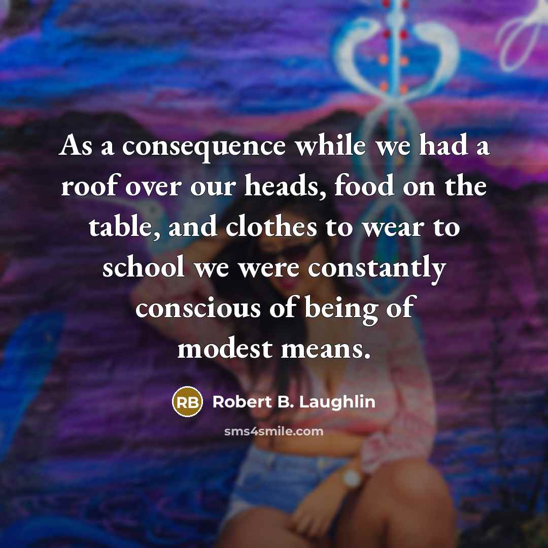 “As a consequence while we had a roof over our heads, food on the table, and clothes to wear to school we were constantly conscious of being of modest means.” quote by Robert B. Laughlin