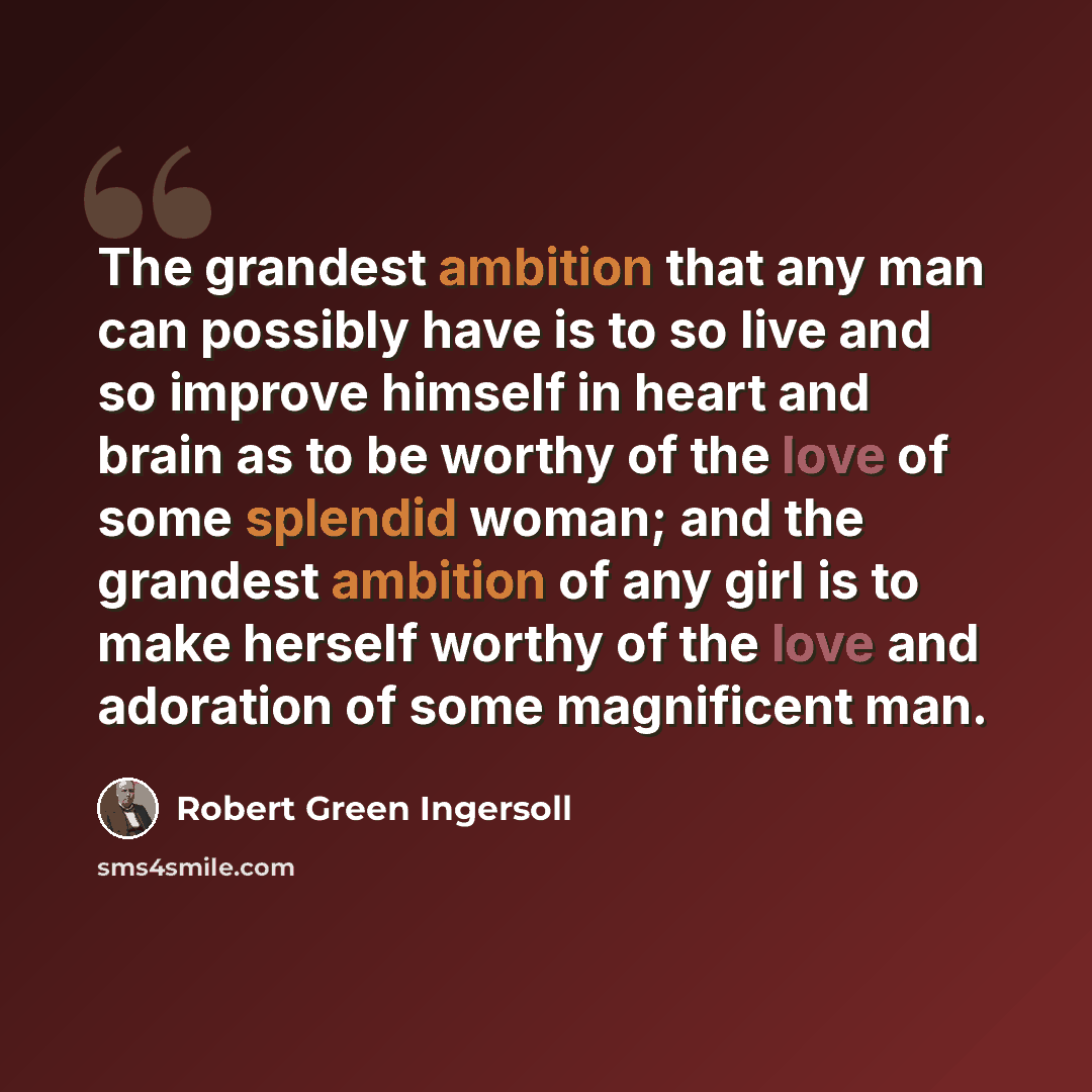 “The grandest ambition that any man can possibly have is to so live and so improve himself in heart and brain as to be worthy of the love of some splendid woman; and the grandest ambition of any girl is to make herself worthy of the love and adoration of some magnificent man.” quote by Robert Green Ingersoll