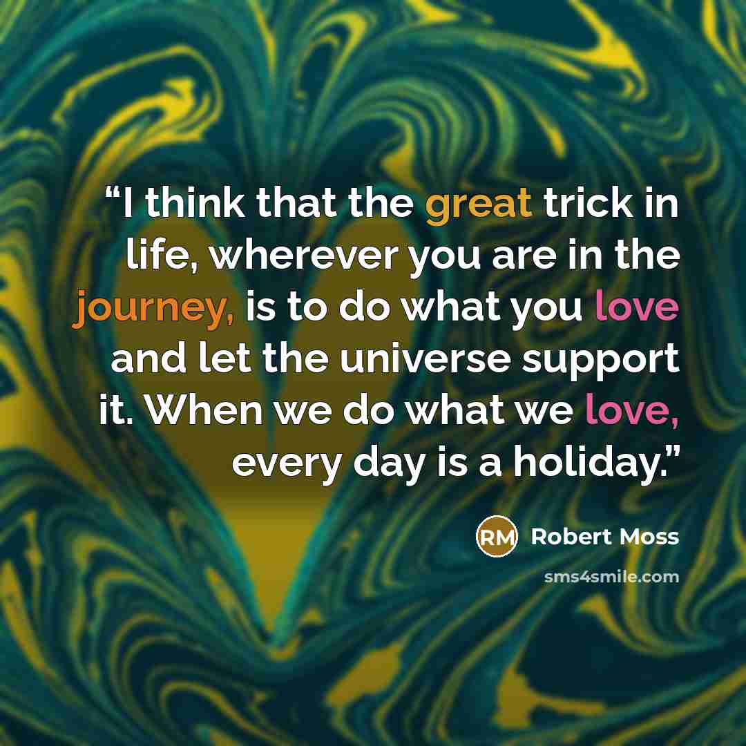 “I think that the great trick in life, wherever you are in the journey, is to do what you love and let the universe support it. When we do what we love, every day is a holiday.” quote by Robert Moss