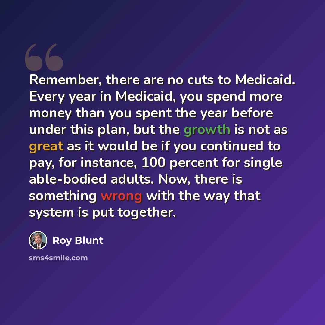 “Remember, there are no cuts to Medicaid. Every year in Medicaid, you spend more money than you spent the year before under this plan, but the growth is not as great as it would be if you continued to pay, for instance, 100 percent for single able-bodied adults. Now, there is something wrong with…” quote by Roy Blunt