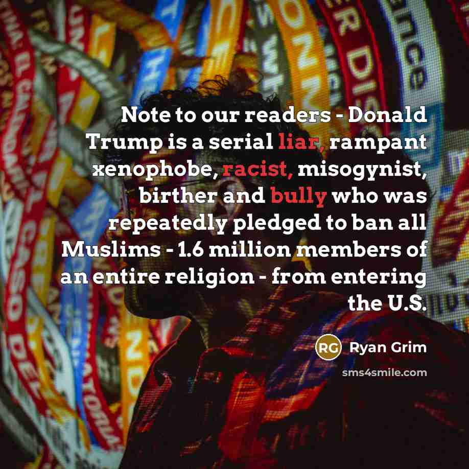 “Note to our readers - Donald Trump is a serial liar, rampant xenophobe, racist, misogynist, birther and bully who was repeatedly pledged to ban all Muslims - 1.6 million members of an entire religion - from entering the U.S.” quote by Ryan Grim